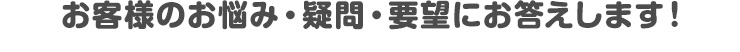 お客様のお悩み・疑問・要望にお答えします！